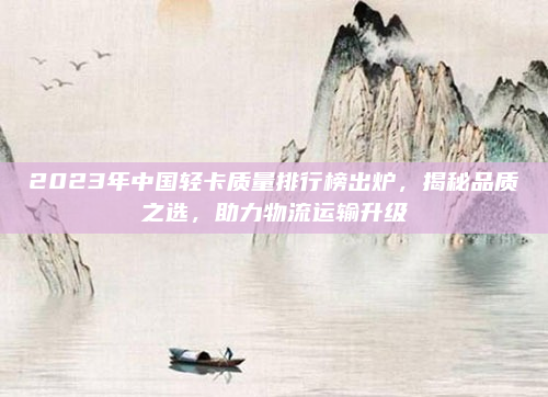 2023年中国轻卡质量排行榜出炉，揭秘品质之选，助力物流运输升级