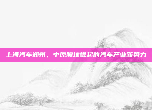 上海汽车郑州，中原腹地崛起的汽车产业新势力