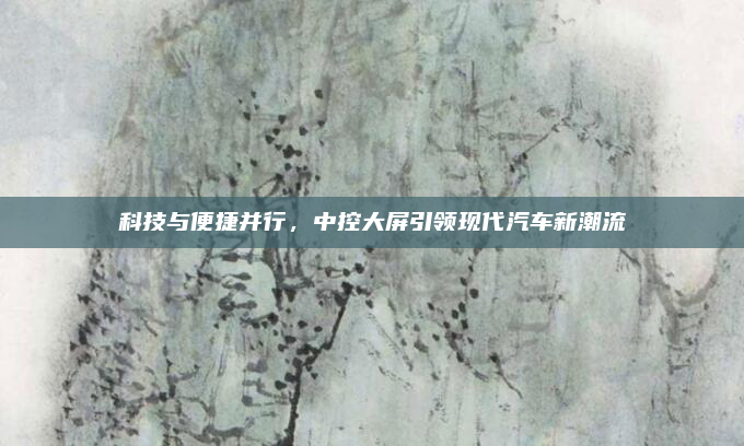 科技与便捷并行，中控大屏引领现代汽车新潮流