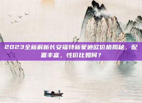 2023全新解析长安福特新蒙迪欧价格揭秘,配置丰富,性价比如何?