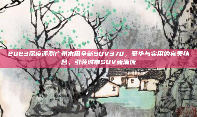 2023深度评测广州本田全新SUV370，豪华与实用的完美结合，引领城市SUV新潮流