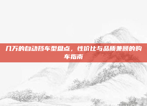 几万的自动挡车型盘点，性价比与品质兼顾的购车指南