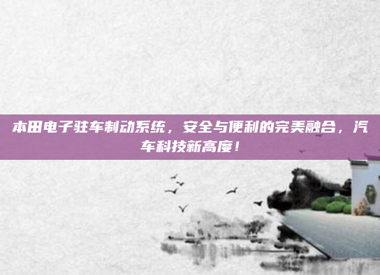 本田电子驻车制动系统，安全与便利的完美融合，汽车科技新高度！