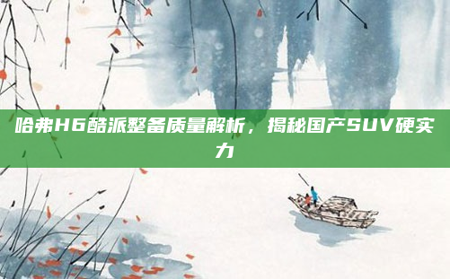 哈弗H6酷派整备质量解析，揭秘国产SUV硬实力