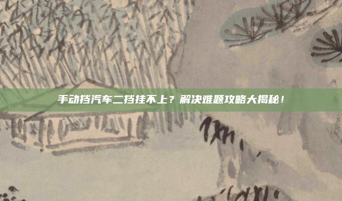 手动挡汽车二挡挂不上?解决难题攻略大揭秘!