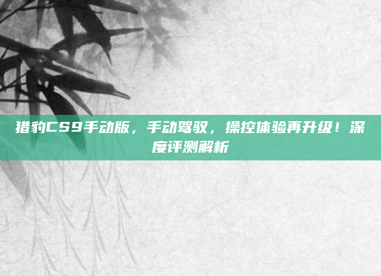 猎豹CS9手动版，手动驾驭，操控体验再升级！深度评测解析