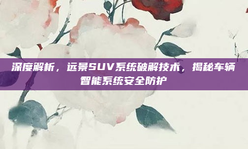 深度解析，远景SUV系统破解技术，揭秘车辆智能系统安全防护