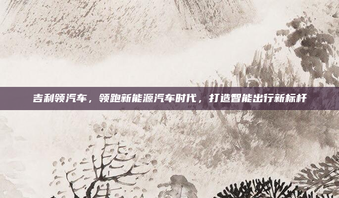 吉利领汽车，领跑新能源汽车时代，打造智能出行新标杆