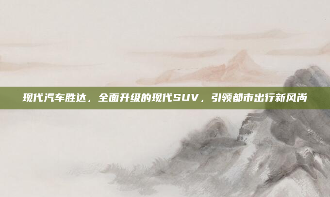 现代汽车胜达，全面升级的现代SUV，引领都市出行新风尚