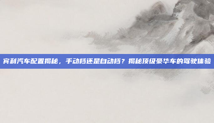 宾利汽车配置揭秘，手动档还是自动档？揭秘顶级豪华车的驾驶体验