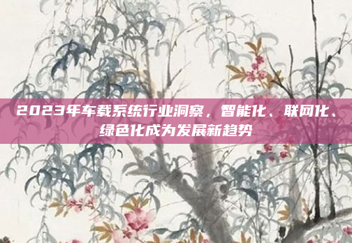2023年车载系统行业洞察，智能化、联网化、绿色化成为发展新趋势