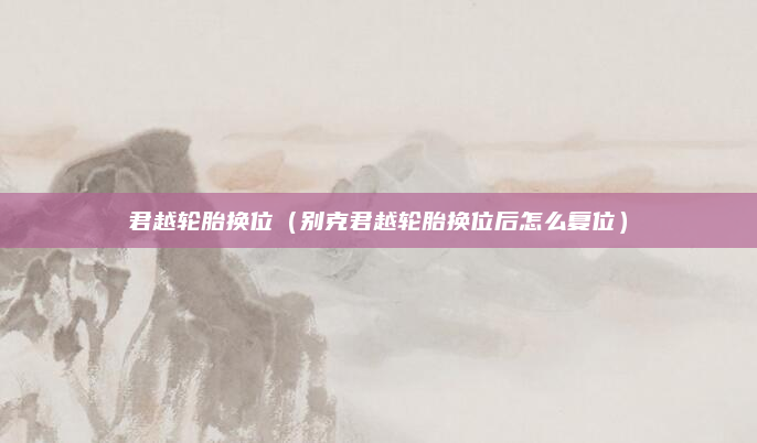 君越轮胎换位(别克君越轮胎换位后怎么复位)