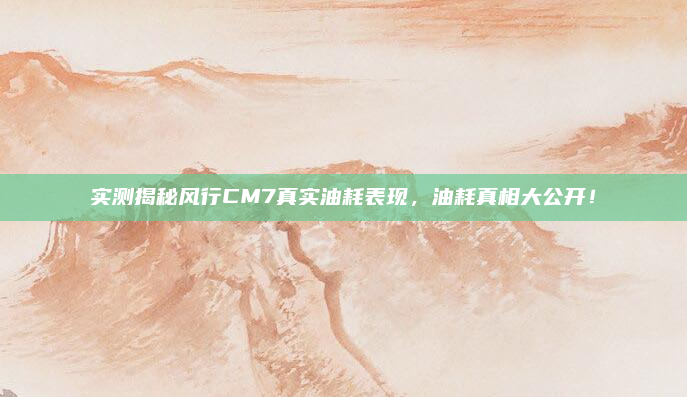 实测揭秘风行CM7真实油耗表现，油耗真相大公开！