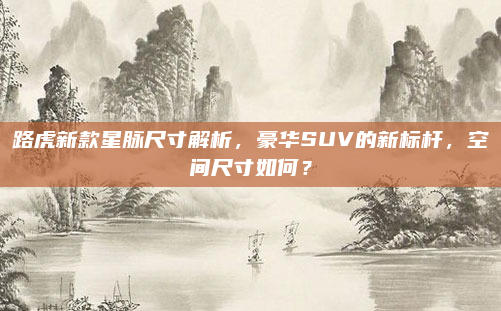 路虎新款星脉尺寸解析，豪华SUV的新标杆，空间尺寸如何？