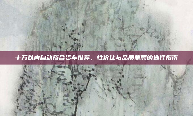 十万以内自动挡合资车推荐，性价比与品质兼顾的选择指南