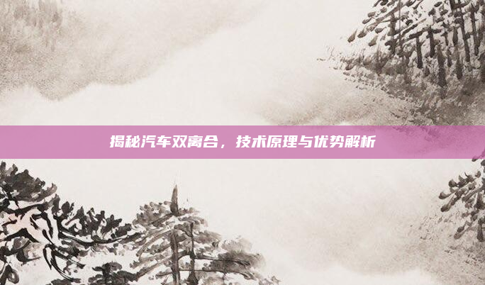 揭秘汽车双离合，技术原理与优势解析