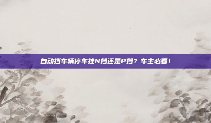 自动挡车辆停车挂N挡还是P挡？车主必看！