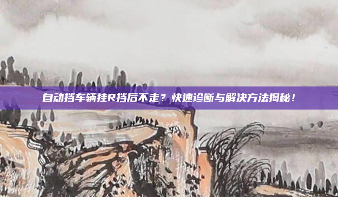 自动挡车辆挂R挡后不走？快速诊断与解决方法揭秘！