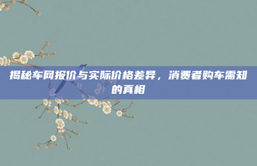 揭秘车网报价与实际价格差异，消费者购车需知的真相