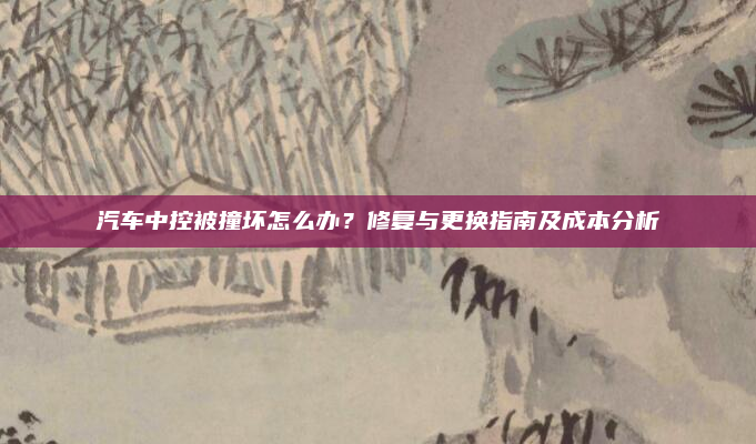 汽车中控被撞坏怎么办？修复与更换指南及成本分析