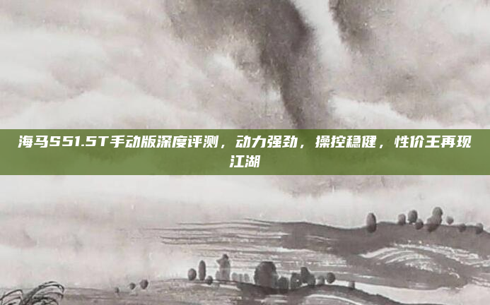 海马S51.5T手动版深度评测，动力强劲，操控稳健，性价王再现江湖