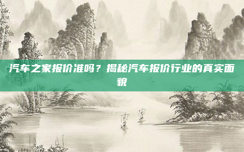 汽车之家报价准吗？揭秘汽车报价行业的真实面貌