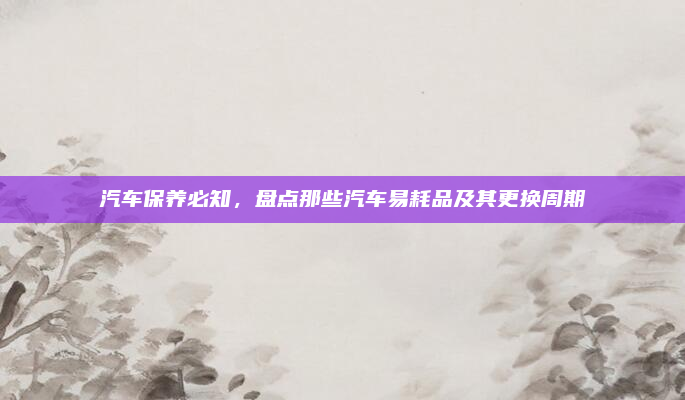 汽车保养必知，盘点那些汽车易耗品及其更换周期