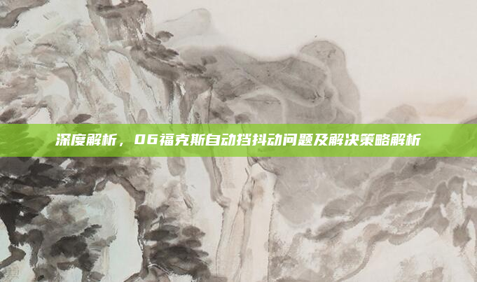 深度解析,06福克斯自动挡抖动问题及解决策略解析