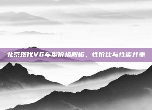 北京现代V6车型价格解析，性价比与性能并重