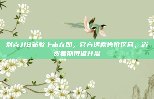 别克J18新款上市在即，官方透露售价区间，消费者期待值升温