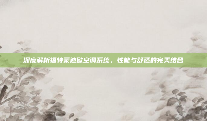 深度解析福特蒙迪欧空调系统，性能与舒适的完美结合