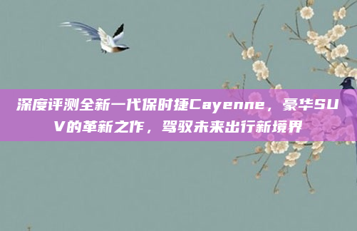 深度评测全新一代保时捷Cayenne，豪华SUV的革新之作，驾驭未来出行新境界