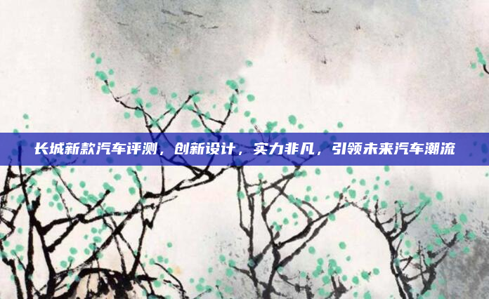 长城新款汽车评测，创新设计，实力非凡，引领未来汽车潮流