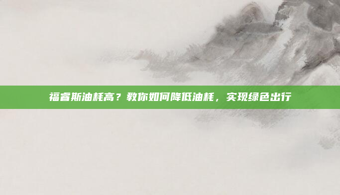 福睿斯油耗高？教你如何降低油耗，实现绿色出行