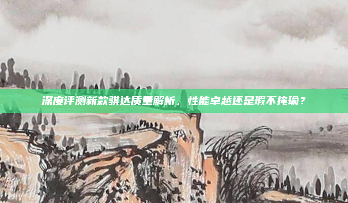 深度评测新款骐达质量解析,性能卓越还是瑕不掩瑜?