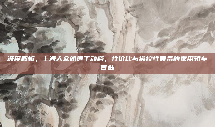 深度解析，上海大众朗逸手动档，性价比与操控性兼备的家用轿车首选