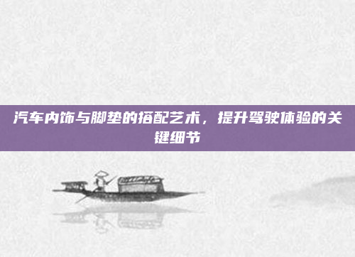 汽车内饰与脚垫的搭配艺术，提升驾驶体验的关键细节