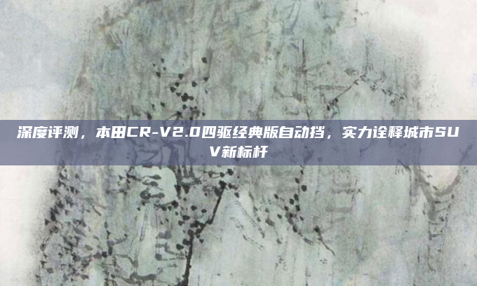 深度评测，本田CR-V2.0四驱经典版自动挡，实力诠释城市SUV新标杆