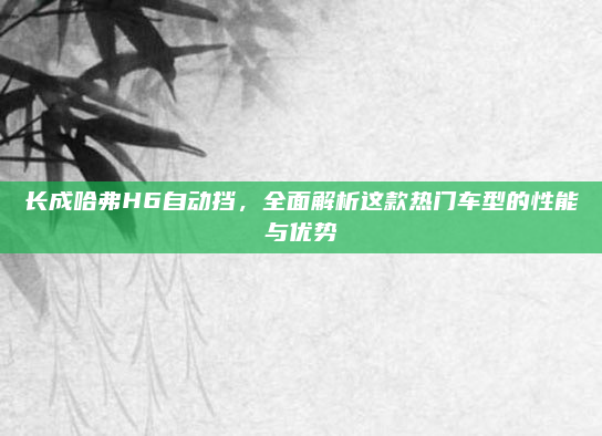 长成哈弗H6自动挡，全面解析这款热门车型的性能与优势