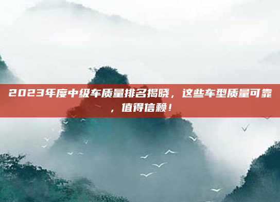 2023年度中级车质量排名揭晓，这些车型质量可靠，值得信赖！