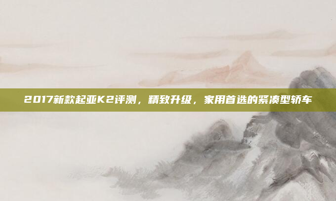 2017新款起亚K2评测，精致升级，家用首选的紧凑型轿车