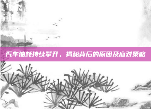 汽车油耗持续攀升，揭秘背后的原因及应对策略