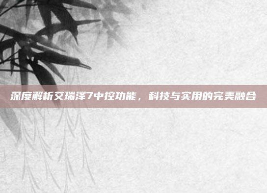 深度解析艾瑞泽7中控功能，科技与实用的完美融合