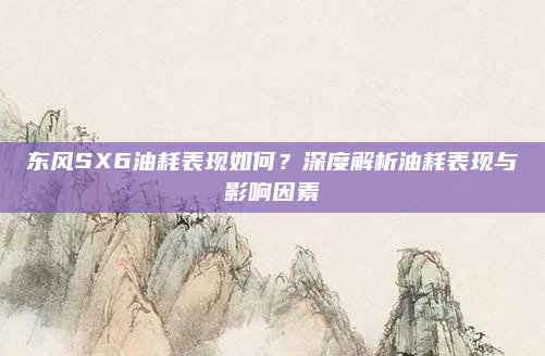 东风SX6油耗表现如何？深度解析油耗表现与影响因素