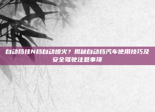 自动挡挂N档自动熄火？揭秘自动挡汽车使用技巧及安全驾驶注意事项