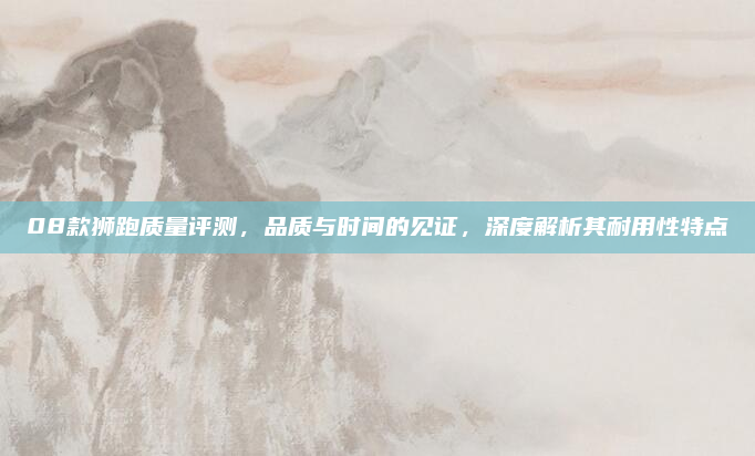 08款狮跑质量评测，品质与时间的见证，深度解析其耐用性特点