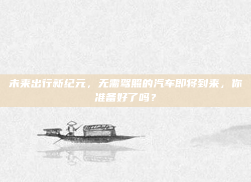 未来出行新纪元，无需驾照的汽车即将到来，你准备好了吗？