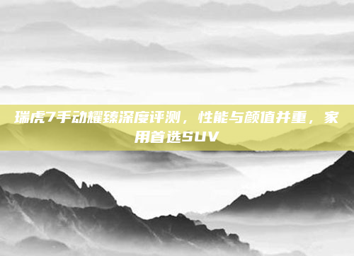 瑞虎7手动耀臻深度评测，性能与颜值并重，家用首选SUV