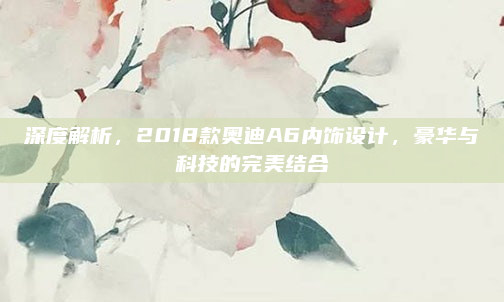 深度解析，2018款奥迪A6内饰设计，豪华与科技的完美结合