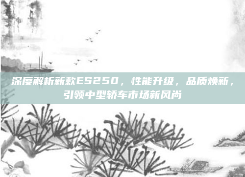 深度解析新款ES250，性能升级，品质焕新，引领中型轿车市场新风尚